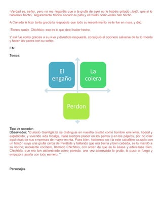 -Verdad es, señor, pero no me negaréis que a la grulla de ayer no le habéis gritado ¡Jojó!, que si lo
hubierais hecho, seguramente habría sacado la pata y el muslo como éstas han hecho.
A Currado le hizo tanta gracia la respuesta que todo su resentimiento se le fue en risas, y dijo:
-Tienes razón, Chichibio: eso es lo que debí haber hecho.
Y así fue como gracias a su viva y divertida respuesta, consiguió el cocinero salvarse de la tormenta
y hacer las paces con su señor.
FIN
Temas:
Tipo de narrador:
Observador: “Currado Gianfiglazzi se distinguía en nuestra ciudad como hombre eminente, liberal y
espléndido, y viviendo vida hidalga, halló siempre placer en los perros y en los pájaros, por no citar
aquí otras de sus empresas de mayor monta. Pues bien; habiendo un día este caballero cazado con
un halcón suyo una grulla cerca de Perétola y hallando que era tierna y bien cebada, se la mandó a
su vecino, excelente cocinero, llamado Chichibio, con orden de que se la asase y aderezase bien.
Chichibio, que era tan atolondrado como parecía, una vez aderezada la grulla, la puso al fuego y
empezó a asarla con todo esmero. ”
Personajes
El
engaño
La
colera
Perdon
 