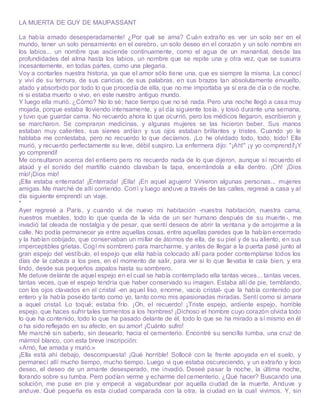 LA MUERTA DE GUY DE MAUPASSANT
La había amado desesperadamente! ¿Por qué se ama? Cuán extraño es ver un solo ser en el
mundo, tener un solo pensamiento en el cerebro, un solo deseo en el corazón y un solo nombre en
los labios... un nombre que asciende continuamente, como el agua de un manantial, desde las
profundidades del alma hasta los labios, un nombre que se repite una y otra vez, que se susurra
incesantemente, en todas partes, como una plegaria.
Voy a contarles nuestra historia, ya que el amor sólo tiene una, que es siempre la misma. La conocí
y viví de su ternura, de sus caricias, de sus palabras, en sus brazos tan absolutamente envuelto,
atado y absorbido por todo lo que procedía de ella, que no me importaba ya si era de día o de noche,
ni si estaba muerto o vivo, en este nuestro antiguo mundo.
Y luego ella murió. ¿Cómo? No lo sé; hace tiempo que no sé nada. Pero una noche llegó a casa muy
mojada, porque estaba lloviendo intensamente, y al día siguiente tosía, y tosió durante una semana,
y tuvo que guardar cama. No recuerdo ahora lo que ocurrió, pero los médicos llegaron, escribieron y
se marcharon. Se compraron medicinas, y algunas mujeres se las hicieron beber. Sus manos
estaban muy calientes, sus sienes ardían y sus ojos estaban brillantes y tristes. Cuando yo le
hablaba me contestaba, pero no recuerdo lo que decíamos. ¡Lo he olvidado todo, todo, todo! Ella
murió, y recuerdo perfectamente su leve, débil suspiro. La enfermera dijo: "¡Ah!" ¡y yo comprendí!¡Y
yo comprendí!
Me consultaron acerca del entierro pero no recuerdo nada de lo que dijeron, aunque sí recuerdo el
ataúd y el sonido del martillo cuando clavaban la tapa, encerrándola a ella dentro. ¡Oh! ¡Dios
mío!¡Dios mío!
¡Ella estaba enterrada! ¡Enterrada! ¡Ella! ¡En aquel agujero! Vinieron algunas personas... mujeres
amigas. Me marché de allí corriendo. Corrí y luego anduve a través de las calles, regresé a casa y al
día siguiente emprendí un viaje.
*
Ayer regresé a París, y cuando vi de nuevo mi habitación -nuestra habitación, nuestra cama,
nuestros muebles, todo lo que queda de la vida de un ser humano después de su muerte -, me
invadió tal oleada de nostalgia y de pesar, que sentí deseos de abrir la ventana y de arrojarme a la
calle. No podía permanecer ya entre aquellas cosas, entre aquellas paredes que la habían encerrado
y la habían cobijado, que conservaban un millar de átomos de ella, de su piel y de su aliento, en sus
imperceptibles grietas. Cogí mi sombrero para marcharme, y antes de llegar a la puerta pasé junto al
gran espejo del vestíbulo, el espejo que ella había colocado allí para poder contemplarse todos los
días de la cabeza a los pies, en el momento de salir, para ver si lo que llevaba le caía bien, y era
lindo, desde sus pequeños zapatos hasta su sombrero.
Me detuve delante de aquel espejo en el cual se había contemplado ella tantas veces... tantas veces,
tantas veces, que el espejo tendría que haber conservado su imagen. Estaba allí de pie, temblando,
con los ojos clavados en el cristal -en aquel liso, enorme, vacío cristal- que la había contenido por
entero y la había poseído tanto como yo, tanto como mis apasionadas miradas. Sentí como si amara
a aquel cristal. Lo toqué; estaba frío. ¡Oh, el recuerdo! ¡Triste espejo, ardiente espejo, horrible
espejo, que haces sufrir tales tormentos a los hombres! ¡Dichoso el hombre cuyo corazón olvida todo
lo que ha contenido, todo lo que ha pasado delante de él, todo lo que se ha mirado a sí mismo en él
o ha sido reflejado en su afecto, en su amor! ¡Cuánto sufro!
Me marché sin saberlo, sin desearlo, hacia el cementerio. Encontré su sencilla tumba, una cruz de
mármol blanco, con esta breve inscripción:
«Amó, fue amada y murió.»
¡Ella está ahí debajo, descompuesta! ¡Qué horrible! Sollocé con la frente apoyada en el suelo, y
permanecí allí mucho tiempo, mucho tiempo. Luego vi que estaba oscureciendo, y un extraño y loco
deseo, el deseo de un amante desesperado, me invadió. Deseé pasar la noche, la última noche,
llorando sobre su tumba. Pero podían verme y echarme del cementerio. ¿Qué hacer? Buscando una
solución, me puse en pie y empecé a vagabundear por aquella ciudad de la muerte. Anduve y
anduve. Qué pequeña es esta ciudad comparada con la otra, la ciudad en la cual vivimos. Y, sin
 