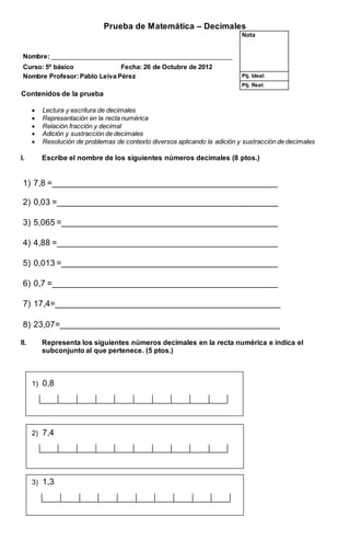 Prueba de Matemática – Decimales
Nota
Nombre: _________________________________________________________
Curso: 5º básico Fecha: 26 de Octubre de 2012
Nombre Profesor:Pablo Leiva Pérez Ptj. Ideal:
Ptj. Real:
Contenidos de la prueba
 Lectura y escritura de decimales
 Representación en la recta numérica
 Relación fracción y decimal
 Adición y sustracción de decimales
 Resolución de problemas de contexto diversos aplicando la adición y sustracción de decimales
I. Escribe el nombre de los siguientes números decimales (8 ptos.)
1) 7,8 =_________________________________________________
2) 0,03 =________________________________________________
3) 5,065 =_______________________________________________
4) 4,88 =________________________________________________
5) 0,013 =_______________________________________________
6) 0,7 =_________________________________________________
7) 17,4=_________________________________________________
8) 23,07=________________________________________________
II. Representa los siguientes números decimales en la recta numérica e indica el
subconjunto al que pertenece. (5 ptos.)
1) 0,8
2) 7,4
3) 1,3
 