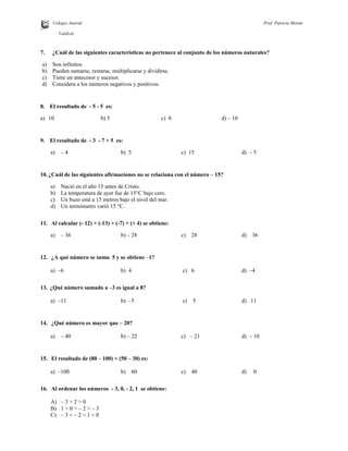 Colegio Austral Prof. Patricia Morán
R.
Valdivia
7. ¿Cuál de las siguientes características no pertenece al conjunto de los números naturales?
a) Son infinitos.
b) Pueden sumarse, restarse, multiplicarse y dividirse.
c) Tiene un antecesor y sucesor.
d) Considera a los números negativos y positivos.
8. El resultado de - 5 - 5 es:
a) 10 b) 5 c) 0 d) – 10
9. El resultado de - 3 - 7 + 5 es:
a) – 4 b) 5 c) 15 d) – 5
10. ¿Cuál de las siguientes afirmaciones no se relaciona con el número – 15?
a) Nació en el año 15 antes de Cristo.
b) La temperatura de ayer fue de 15°C bajo cero.
c) Un buzo está a 15 metros bajo el nivel del mar.
d) Un termómetro varió 15 °C.
11. Al calcular (- 12) + (-13) + (-7) + (+ 4) se obtiene:
a) – 36 b) – 28 c) 28 d) 36
12. ¿A qué número se suma 5 y se obtiene –1?
a) –6 b) 4 c) 6 d) –4
13. ¿Qué número sumado a –3 es igual a 8?
a) –11 b) –5 c) 5 d) 11
14. ¿Qué número es mayor que – 20?
a) – 40 b) – 22 c) – 21 d) – 10
15. El resultado de (80 – 100) + (50 – 30) es:
a) –100 b) 60 c) 40 d) 0
16. Al ordenar los números - 3, 0, - 2, 1 se obtiene:
A) – 3 > 2 > 0
B) 1 > 0 > – 2 > – 3
C) – 3 < – 2 < 1 < 0
 