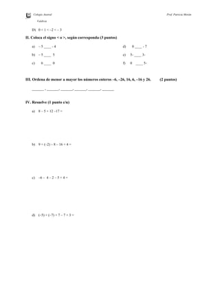 Colegio Austral Prof. Patricia Morán
R.
Valdivia
D) 0 < 1 < –2 < – 3
II. Coloca el signo < o >, según corresponda (3 puntos)
a) – 5 ____ - 4
b) – 5 ____ 5
c) 6 ____ 0
d) 0 ____ - 7
e) -3____-5
f) -5____0
III. Ordena de menor a mayor los números enteros –6, –26, 16, 6, –16 y 26. (2 puntos)
______ , ______, ______, ______, ______, ______
IV. Resuelve (1 punto c/u)
a) 8 – 5 + 12 –17 =
b) 9 + (–2) – 8 – 16 + 4 =
c) –6 – 4 – 2 – 5 + 4 =
d) (–5) + (–7) + 7 – 7 + 3 =
 