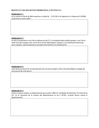 RESUELVE LOS SIGUIENTES PROBLEMAS. (1 PUNTO C/U)
PROBLEMA N° 1
En la cuenta corriente de María aparece un saldo de – $ 22.536. Si le depositan un cheque de $ 50.000,
¿Cuál será su nuevo saldo?
PROBLEMA N° 2
Un día la temperatura a las 9 de la mañana era de 0 °C, al mediodía había subido 6 grados, a las 5 de la
tarde marcaba 3 grados más, a las 9 de la noche había bajado 7 grados y a la medianoche disminuyo
otros 4 grados. ¿Qué temperatura marcaba el termómetro a la medianoche?
PROBLEMA N° 3
¿Qué distancia hay entre el suelo del pozo de una mina situada a 518 m de profundidad y el tejado de
una casa de 36 m de altura?
PROBLEMA N° 4
Carlos se quiere comprar un departamento que cuesta 1.980 U.F. (Unidades de fomento). Si el valor de la
U.F. en el momento de la compra del departamento es de $ 24.591. ¿Cuánto dinero cuesta el
departamento?
 
