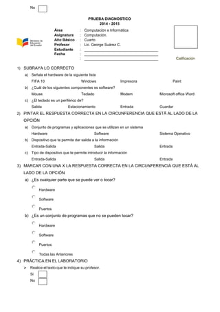 No
PRUEBA DIAGNOSTICO
2014 - 2015
1) SUBRAYA LO CORRECTO
a) Señala el hardware de la siguiente lista
FIFA 10 Windows Impresora Paint
b) ¿Cuál de los siguientes componentes es software?
Mouse Teclado Modem Microsoft office Word
c) ¿El teclado es un periférico de?
Salida Estacionamiento Entrada Guardar
2) PINTAR EL RESPUESTA CORRECTA EN LA CIRCUNFERENCIA QUE ESTÁ AL LADO DE LA
OPCIÓN
a) Conjunto de programas y aplicaciones que se utilizan en un sistema
Hardware Software Sistema Operativo
b) Dispositivo que te permite dar salida a la información
Entrada-Salida Salida Entrada
c) Tipo de dispositivo que te permite introducir la información
Entrada-Salida Salida Entrada
3) MARCAR CON UNA X LA RESPUESTA CORRECTA EN LA CIRCUNFERENCIA QUE ESTÁ AL
LADO DE LA OPCIÓN
a) ¿Es cualquier parte que se puede ver o tocar?
Hardware
Software
Puertos
b) ¿Es un conjunto de programas que no se pueden tocar?
Hardware
Software
Puertos
Todas las Anteriores
4) PRÁCTICA EN EL LABORATORIO
 Realice el texto que le indique su profesor.
Si
No
Área : Computación e Informática
Asignatura : Computación.
Año Básico : Cuarto
Profesor : Lic. George Suárez C.
Estudiante : ____________________________________
Fecha : ____________________________________
: ____________________________________ Calificación
 