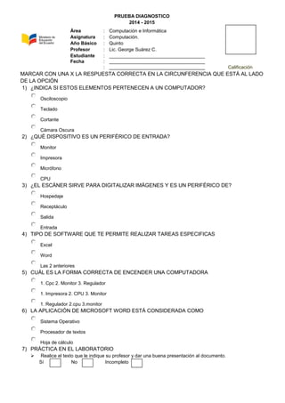 PRUEBA DIAGNOSTICO
2014 - 2015
MARCAR CON UNA X LA RESPUESTA CORRECTA EN LA CIRCUNFERENCIA QUE ESTÁ AL LADO
DE LA OPCIÓN
1) ¿INDICA SI ESTOS ELEMENTOS PERTENECEN A UN COMPUTADOR?
Osciloscopio
Teclado
Cortante
Cámara Oscura
2) ¿QUÉ DISPOSITIVO ES UN PERIFÉRICO DE ENTRADA?
Monitor
Impresora
Micrófono
CPU
3) ¿EL ESCÁNER SIRVE PARA DIGITALIZAR IMÁGENES Y ES UN PERIFÉRICO DE?
Hospedaje
Receptáculo
Salida
Entrada
4) TIPO DE SOFTWARE QUE TE PERMITE REALIZAR TAREAS ESPECIFICAS
Excel
Word
Las 2 anteriores
5) CUÁL ES LA FORMA CORRECTA DE ENCENDER UNA COMPUTADORA
1. Cpc 2. Monitor 3. Regulador
1. Impresora 2. CPU 3. Monitor
1. Regulador 2.cpu 3.monitor
6) LA APLICACIÓN DE MICROSOFT WORD ESTÁ CONSIDERADA COMO
Sistema Operativo
Procesador de textos
Hoja de cálculo
7) PRÁCTICA EN EL LABORATORIO
 Realice el texto que le indique su profesor y dar una buena presentación al documento.
Sí No Incompleto
Área : Computación e Informática
Asignatura : Computación.
Año Básico : Quinto
Profesor : Lic. George Suárez C.
Estudiante : ____________________________________
Fecha : ____________________________________
: ____________________________________ Calificación
 