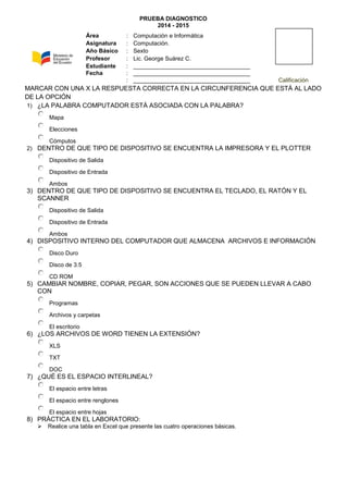 PRUEBA DIAGNOSTICO
2014 - 2015
MARCAR CON UNA X LA RESPUESTA CORRECTA EN LA CIRCUNFERENCIA QUE ESTÁ AL LADO
DE LA OPCIÓN
1) ¿LA PALABRA COMPUTADOR ESTÁ ASOCIADA CON LA PALABRA?
Mapa
Elecciones
Cómputos
2) DENTRO DE QUE TIPO DE DISPOSITIVO SE ENCUENTRA LA IMPRESORA Y EL PLOTTER
Dispositivo de Salida
Dispositivo de Entrada
Ambos
3) DENTRO DE QUE TIPO DE DISPOSITIVO SE ENCUENTRA EL TECLADO, EL RATÓN Y EL
SCANNER
Dispositivo de Salida
Dispositivo de Entrada
Ambos
4) DISPOSITIVO INTERNO DEL COMPUTADOR QUE ALMACENA ARCHIVOS E INFORMACIÓN
Disco Duro
Disco de 3.5
CD ROM
5) CAMBIAR NOMBRE, COPIAR, PEGAR, SON ACCIONES QUE SE PUEDEN LLEVAR A CABO
CON
Programas
Archivos y carpetas
El escritorio
6) ¿LOS ARCHIVOS DE WORD TIENEN LA EXTENSIÓN?
XLS
TXT
DOC
7) ¿QUÉ ES EL ESPACIO INTERLINEAL?
El espacio entre letras
El espacio entre renglones
El espacio entre hojas
8) PRÁCTICA EN EL LABORATORIO:
 Realice una tabla en Excel que presente las cuatro operaciones básicas.
Área : Computación e Informática
Asignatura : Computación.
Año Básico : Sexto
Profesor : Lic. George Suárez C.
Estudiante : ____________________________________
Fecha : ____________________________________
: ____________________________________ Calificación
 