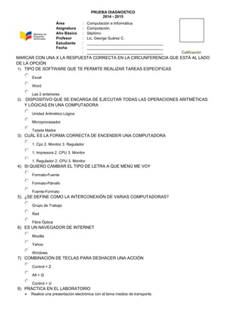PRUEBA DIAGNOSTICO
2014 - 2015
MARCAR CON UNA X LA RESPUESTA CORRECTA EN LA CIRCUNFERENCIA QUE ESTÁ AL LADO
DE LA OPCIÓN
1) TIPO DE SOFTWARE QUE TE PERMITE REALIZAR TAREAS ESPECIFICAS
Excel
Word
Las 2 anteriores
2) DISPOSITIVO QUE SE ENCARGA DE EJECUTAR TODAS LAS OPERACIONES ARITMÉTICAS
Y LÓGICAS EN UNA COMPUTADORA
Unidad Aritmético Lógica
Microprocesador
Tarjeta Madre
3) CUÁL ES LA FORMA CORRECTA DE ENCENDER UNA COMPUTADORA
1. Cpc 2. Monitor 3. Regulador
1. Impresora 2. CPU 3. Monitor
1. Regulador 2. CPU 3. Monitor
4) SI QUIERO CAMBIAR EL TIPO DE LETRA A QUE MENÚ ME VOY
Formato-Fuente
Formato-Párrafo
Fuente-Formato
5) ¿SE DEFINE COMO LA INTERCONEXIÓN DE VARIAS COMPUTADORAS?
Grupo de Trabajo
Red
Fibra Óptica
6) ES UN NAVEGADOR DE INTERNET
Mozilla
Yahoo
Windows
7) COMBINACIÓN DE TECLAS PARA DESHACER UNA ACCIÓN
Control + Z
Alt + Q
Control + U
8) PRÁCTICA EN EL LABORATORIO
 Realice una presentación electrónica con el tema medios de transporte.
Área : Computación e Informática
Asignatura : Computación.
Año Básico : Séptimo
Profesor : Lic. George Suárez C.
Estudiante : ____________________________________
Fecha : ____________________________________
: ____________________________________ Calificación
 