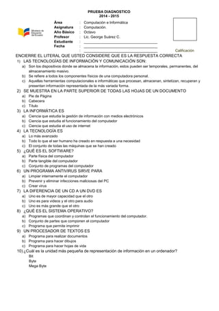 PRUEBA DIAGNOSTICO
2014 - 2015
ENCIERRE EL LITERAL QUE USTED CONSIDERE QUE ES LA RESPUESTA CORRECTA
1) LAS TECNOLOGÍAS DE INFORMACIÓN Y COMUNICACIÓN SON:
a) Son los dispositivos donde se almacena la información, estos pueden ser temporales, permanentes, del
almacenamiento masivo.
b) Se refiere a todos los componentes físicos de una computadora personal.
c) Aquellas herramientas computacionales e informáticas que procesan, almacenan, sintetizan, recuperan y
presentan información representada de la más variada forma.
2) SE MUESTRA EN LA PARTE SUPERIOR DE TODAS LAS HOJAS DE UN DOCUMENTO
a) Pie de Página
b) Cabecera
c) Título
3) LA INFORMÁTICA ES
a) Ciencia que estudia la gestión de información con medios electrónicos
b) Ciencia que estudia el funcionamiento del computador
c) Ciencia que estudia el uso de internet
4) LA TECNOLOGÍA ES
a) Lo más avanzado
b) Todo lo que el ser humano ha creado en respuesta a una necesidad
c) El conjunto de todas las máquinas que se han creado
5) ¿QUÉ ES EL SOFTWARE?
a) Parte física del computador
b) Parte tangible del computador
c) Conjunto de programas del computador
6) UN PROGRAMA ANTIVIRUS SIRVE PARA
a) Limpiar internamente el computador
b) Prevenir y eliminar infecciones maliciosas del PC
c) Crear virus
7) LA DIFERENCIA DE UN CD A UN DVD ES
a) Uno es de mayor capacidad que el otro
b) Uno es para videos y el otro para audio
c) Uno es más grande que el otro
8) ¿QUÉ ES EL SISTEMA OPERATIVO?
a) Programas que coordinan y controlan el funcionamiento del computador.
b) Conjunto de partes que componen el computador
c) Programa que permite imprimir
9) UN PROCESADOR DE TEXTOS ES
a) Programa para realizar documentos
b) Programa para hacer dibujos
c) Programa para hacer hojas de vida
10) ¿Cuál es la unidad más pequeña de representación de información en un ordenador?
Bit
Byte
Mega Byte
Área : Computación e Informática
Asignatura : Computación.
Año Básico : Octavo
Profesor : Lic. George Suárez C.
Estudiante : ____________________________________
Fecha : ____________________________________
: ____________________________________ Calificación
 