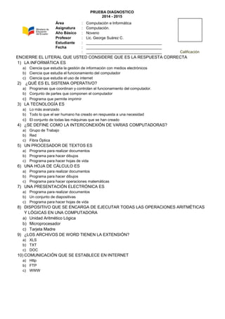 PRUEBA DIAGNOSTICO
2014 - 2015
ENCIERRE EL LITERAL QUE USTED CONSIDERE QUE ES LA RESPUESTA CORRECTA
1) LA INFORMÁTICA ES
a) Ciencia que estudia la gestión de información con medios electrónicos
b) Ciencia que estudia el funcionamiento del computador
c) Ciencia que estudia el uso de internet
2) ¿QUÉ ES EL SISTEMA OPERATIVO?
a) Programas que coordinan y controlan el funcionamiento del computador.
b) Conjunto de partes que componen el computador
c) Programa que permite imprimir
3) LA TECNOLOGÍA ES
a) Lo más avanzado
b) Todo lo que el ser humano ha creado en respuesta a una necesidad
c) El conjunto de todas las máquinas que se han creado
4) ¿SE DEFINE COMO LA INTERCONEXIÓN DE VARIAS COMPUTADORAS?
a) Grupo de Trabajo
b) Red
c) Fibra Óptica
5) UN PROCESADOR DE TEXTOS ES
a) Programa para realizar documentos
b) Programa para hacer dibujos
c) Programa para hacer hojas de vida
6) UNA HOJA DE CÁLCULO ES
a) Programa para realizar documentos
b) Programa para hacer dibujos
c) Programa para hacer operaciones matemáticas
7) UNA PRESENTACIÓN ELECTRÓNICA ES
a) Programa para realizar documentos
b) Un conjunto de diapositivas
c) Programa para hacer hojas de vida
8) DISPOSITIVO QUE SE ENCARGA DE EJECUTAR TODAS LAS OPERACIONES ARITMÉTICAS
Y LÓGICAS EN UNA COMPUTADORA
a) Unidad Aritmético Lógica
b) Microprocesador
c) Tarjeta Madre
9) ¿LOS ARCHIVOS DE WORD TIENEN LA EXTENSIÓN?
a) XLS
b) TXT
c) DOC
10) COMUNICACIÓN QUE SE ESTABLECE EN INTERNET
a) Http
b) FTP
c) WWW
Área : Computación e Informática
Asignatura : Computación.
Año Básico : Noveno
Profesor : Lic. George Suárez C.
Estudiante : ____________________________________
Fecha : ____________________________________
: ____________________________________ Calificación
 