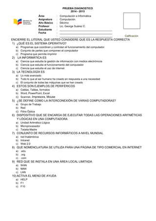 PRUEBA DIAGNOSTICO
2014 - 2015
ENCIERRE EL LITERAL QUE USTED CONSIDERE QUE ES LA RESPUESTA CORRECTA
1) ¿QUÉ ES EL SISTEMA OPERATIVO?
a) Programas que coordinan y controlan el funcionamiento del computador.
b) Conjunto de partes que componen el computador
c) Programa que permite imprimir
2) LA INFORMÁTICA ES
a) Ciencia que estudia la gestión de información con medios electrónicos
b) Ciencia que estudia el funcionamiento del computador
c) Ciencia que estudia el uso de internet
3) LA TECNOLOGÍA ES
a) Lo más avanzado
b) Todo lo que el ser humano ha creado en respuesta a una necesidad
c) El conjunto de todas las máquinas que se han creado
4) ESTOS SON EJEMPLOS DE PERIFÉRICOS
a) Celdas, Tablas, formatos
b) Word, PowerPoint, Excel
c) Scanner, Impresora, Mouse
5) ¿SE DEFINE COMO LA INTERCONEXIÓN DE VARIAS COMPUTADORAS?
a) Grupo de Trabajo
b) Red
c) Fibra Óptica
6) DISPOSITIVO QUE SE ENCARGA DE EJECUTAR TODAS LAS OPERACIONES ARITMÉTICAS
Y LÓGICAS EN UNA COMPUTADORA
a) Unidad Aritmético Lógica
b) Microprocesador
c) Tarjeta Madre
7) CONJUNTO DE RECURSOS INFORMÁTICOS A NIVEL MUNDIAL
a) red Inalámbrica
b) Intranet
c) Web 2.0
8) QUE NOMENCLATURA SE UTILIZA PARA UNA PÁGINA DE TIPO COMERCIAL EN INTERNET
a) .edu
b) .org
c) .com
9) RED QUE SE INSTALA EN UNA ÁREA LOCAL LIMITADA
a) WAN
b) MAN
c) LAN
10) ACTIVA EL MENÚ DE AYUDA
a) HELP
b) F1
c) F10
Área : Computación e Informática
Asignatura : Computación.
Año Básico : Décimo
Profesor : Lic. George Suárez C.
Estudiante : ____________________________________
Fecha : ____________________________________
: ____________________________________ Calificación
 
