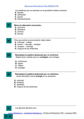 Recursos Educativos VILLAEDUCA

          Las palabras que se acentúan en la penúltima sílaba se llaman:
          A. agudas
          B. esdrújulas
          C. graves
          D. sobreesdrújulas


  37     Marca la alternativa incorrecta ;
         A. carnívoro
         B. biblioteca
         C. prohíve
         D. escribir


  38     Para que exista la comunicación debe haber:
         A. mensaje – código
         B. emisor – mensaje – receptor
         C. receptor – mensaje
         D. ninguna de las anteriores


  39      Reemplaza la palabra destacada por un sinónimo.
          Debes tener cuidado para no contagiar a tus amigos.

           A.   contaminar
           B.   agotar
           C.   malear
           D.   enjuagar


  40      Reemplaza la palabra destacada por un antónimo.
           Javier demostró mucha energía en su actuación.

         A.   voluntad
         B.   fortaleza
         C.   debilidad
         D.   ninguna de las anteriores




  41      Los géneros literarios son:

  www.villaeduca.cl – consultas@villaeduca.cl – Prueba de Diagnóstico 8ºB – Lenguaje 2008

36 39
 