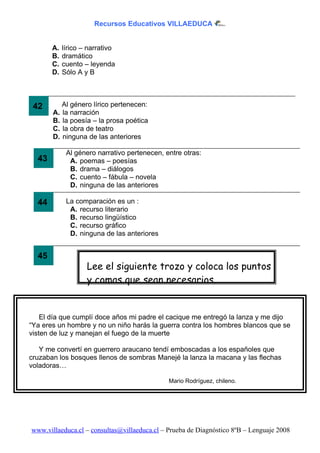 Recursos Educativos VILLAEDUCA


       A.   lírico – narrativo
       B.   dramático
       C.   cuento – leyenda
       D.   Sólo A y B



 42       Al género lírico pertenecen:
       A. la narración
       B. la poesía – la prosa poética
       C. la obra de teatro
       D. ninguna de las anteriores

             Al género narrativo pertenecen, entre otras:
  43          A. poemas – poesías
              B. drama – diálogos
              C. cuento – fábula – novela
              D. ninguna de las anteriores

  44         La comparación es un :
              A. recurso literario
              B. recurso lingüístico
              C. recurso gráfico
              D. ninguna de las anteriores


  45
                    Lee el siguiente trozo y coloca los puntos
                    y comas que sean necesarios.


    El día que cumplí doce años mi padre el cacique me entregó la lanza y me dijo
“Ya eres un hombre y no un niño harás la guerra contra los hombres blancos que se
visten de luz y manejan el fuego de la muerte

   Y me convertí en guerrero araucano tendí emboscadas a los españoles que
cruzaban los bosques llenos de sombras Manejé la lanza la macana y las flechas
voladoras…

                                              Mario Rodríguez, chileno.




www.villaeduca.cl – consultas@villaeduca.cl – Prueba de Diagnóstico 8ºB – Lenguaje 2008
 