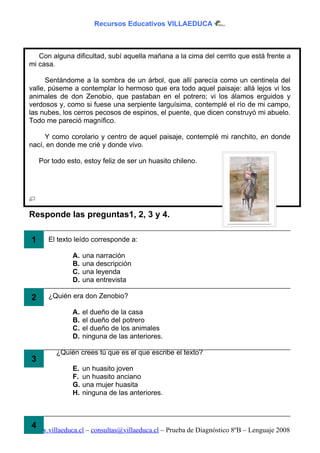 Recursos Educativos VILLAEDUCA



   Con alguna dificultad, subí aquella mañana a la cima del cerrito que está frente a
mi casa.

      Sentándome a la sombra de un árbol, que allí parecía como un centinela del
valle, púseme a contemplar lo hermoso que era todo aquel paisaje: allá lejos vi los
animales de don Zenobio, que pastaban en el potrero; vi los álamos erguidos y
verdosos y, como si fuese una serpiente larguísima, contemplé el río de mi campo,
las nubes, los cerros pecosos de espinos, el puente, que dicen construyó mi abuelo.
Todo me pareció magnífico.

     Y como corolario y centro de aquel paisaje, contemplé mi ranchito, en donde
nací, en donde me crié y donde vivo.

    Por todo esto, estoy feliz de ser un huasito chileno.




Responde las preguntas1, 2, 3 y 4.

1 1. El texto leído corresponde a:
               A.   una narración
               B.   una descripción
               C.   una leyenda
               D.   una entrevista

2 2. ¿Quién era don Zenobio?
               A.   el dueño de la casa
               B.   el dueño del potrero
               C.   el dueño de los animales
               D.   ninguna de las anteriores.

         ¿Quién crees tú que es el que escribe el texto?
3
               E.   un huasito joven
               F.   un huasito anciano
               G.   una mujer huasita
               H.   ninguna de las anteriores.



4
www.villaeduca.cl – consultas@villaeduca.cl – Prueba de Diagnóstico 8ºB – Lenguaje 2008
 