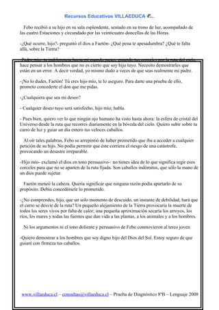 Recursos Educativos VILLAEDUCA

  Febo recibió a su hijo en su sala esplendente, sentado en su trono de luz, acompañado de
las cuatro Estaciones y circundado por las veinticuatro doncellas de las Horas.

-¿Qué ocurre, hijo?- preguntó el dios a Faetón- ¿Qué pena te apesadumbra? ¿Qué te falta
allá, sobre la Tierra?

-Padre mío: tu indiferencia hacia mí cuando pasas, guiando tus corceles por la ruta del cielo,
hace pensar a los hombres que no es cierto que soy hijo tuyo. Necesito demostrarles que
están en un error. A decir verdad, yo mismo dudo a veces de que seas realmente mi padre.

-¡No lo dudes, Faetón! Tú eres hijo mío, te lo aseguro. Para darte una prueba de ello,
prometo concederte el don que me pidas.

-¿Cualquiera que sea mi deseo?

- Cualquier deseo tuyo será satisfecho, hijo mío; habla.

- Pues bien, quiero ver lo que ningún ojo humano ha visto hasta ahora: la esfera de cristal del
Universo desde la ruta que recorres diariamente en la bóveda del cielo. Quiero subir sobre tu
carro de luz y guiar un día entero tus veloces caballos.

  Al oír tales palabras, Febo se arrepintió de haber prometido que iba a acceder a cualquier
petición de su hijo. No podía permitir que éste corriera el riesgo de una catástrofe,
provocando un desastre irreparable.

-Hijo mío- exclamó el dios en tono persuasivo-: no tienes idea de lo que significa regir esos
corceles para que no se aparten de la ruta fijada. Son caballos indómitos, que sólo la mano de
un dios puede sujetar.

  Faetón meneó la cabeza. Quería significar que ninguna razón podía apartarlo de su
propósito. Debía concedérsele lo prometido.

-¿No comprendes, hijo, que un solo momento de descuido, un instante de debilidad, hará que
el carro se desvíe de la ruta? Un pequeño alejamiento de la Tierra provocaría la muerte de
todos los seres vivos por falta de calor; una pequeña aproximación secaría los arroyos, los
ríos, los mares y todas las fuentes que dan vida a las plantas, a los animales y a los hombres.

 Ni los argumentos ni el tono doliente y persuasivo de Febo conmovieron al terco joven.

-Quiero demostrar a los hombres que soy digno hijo del Dios del Sol. Estoy seguro de que
guiaré con firmeza tus caballos.




www.villaeduca.cl – consultas@villaeduca.cl – Prueba de Diagnóstico 8ºB – Lenguaje 2008
 