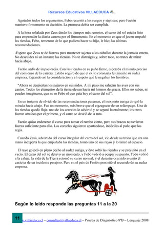 Recursos Educativos VILLAEDUCA

 Agotados todos los argumentos, Febo recurrió a los ruegos y súplicas; pero Faetón
mantuvo firmemente su decisión. La promesa debía ser cumplida.

  A la hora señalada por Zeus desde los tiempos más remotos, el carro del sol estaba listo
para emprender la diaria carrera por el firmamento. En el momento en que el joven empuñó
las riendas, Febo, temeroso de lo que pudiera hacer su hijo, le hizo las últimas
recomendaciones.

-Espero que Zeus te dé fuerzas para mantener sujetos a los caballos durante la jornada entera.
No descuides ni un instante las riendas. No te distraigas y, sobre todo, no trates de mirar
hacia abajo.

  Faetón ardía de impaciencia. Con las riendas en su puño firme, esperaba el minuto preciso
del comienzo de la carrera. Estaba seguro de que el éxito coronaría felizmente su audaz
empresa, logrando así la consideración y el respeto que le negaban los hombres.

  "Ahora se despiertan los pájaros en sus nidos. A mi paso me saludan las aves con sus
cantos. Todos los elementos de la tierra elevan hacia mí himnos de gracia. Ellos no saben, ni
pueden imaginarse, que no es Febo el que guía hoy el carro del sol".

  En un instante de olvido de las recomendaciones paternas, el inexperto auriga dirigió la
mirada hacia abajo. Fue un momento, más breve que el zigzaguear de un relámpago. Una de
las riendas quedó floja; uno de los corceles lo advirtió y se separó lateralmente; los otros
fueron atraídos por el primero, y el carro se desvió de la ruta.

  Faetón quiso enderezar el curso para tomar el rumbo cierto, pero sus brazos no tuvieron
fuerza suficiente para ello. Los corceles siguieron apartándose, indóciles al puño que los
regía.

 Cuando Zeus, advertido del curso irregular del carro del sol, vio desde su trono que era una
mano inexperta la que empuñaba las riendas, tomó uno de sus rayos y lo lanzó al espacio.

  El rayo golpeó en pleno pecho al audaz auriga, y éste soltó las riendas y se precipitó en el
vacío. El carro del sol se detuvo un momento, y Febo volvió a ocupar su puesto. Todo volvió
a la calma, la vida de la Tierra retomó su curso normal, y el desastre ocurrido asumió el
carácter de un incidente pasajero. Pero en el país de Faetón persistió el recuerdo de su audaz
empresa.




Según lo leído responde las preguntas 11 a la 20


11
www.villaeduca.cl – consultas@villaeduca.cl – Prueba de Diagnóstico 8ºB – Lenguaje 2008
 