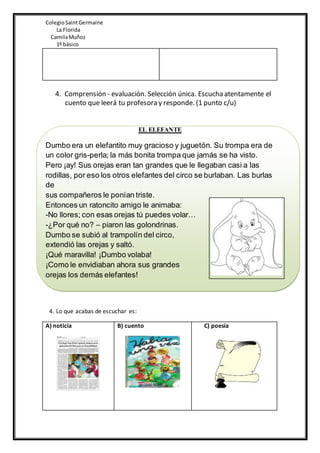 ColegioSaintGermaine
La Florida
CamilaMuñoz
1º básico
4. Comprensión - evaluación. Selección única. Escucha atentamente el
cuento que leerá tu profesora y responde. (1 punto c/u)
EL ELEFANTE
Dumbo era un elefantito muy gracioso y juguetón. Su trompa era de
un color gris-perla; la más bonita trompa que jamás se ha visto.
Pero ¡ay! Sus orejas eran tan grandes que le llegaban casi a las
rodillas, por eso los otros elefantes del circo se burlaban. Las burlas
de
sus compañeros le ponían triste.
Entonces un ratoncito amigo le animaba:
-No llores; con esas orejas tú puedes volar…
-¿Por qué no? – piaron las golondrinas.
Dumbo se subió al trampolín del circo,
extendió las orejas y saltó.
¡Qué maravilla! ¡Dumbo volaba!
¡Como le envidiaban ahora sus grandes
orejas los demás elefantes!
4. Lo que acabas de escuchar es:
A) noticia B) cuento C) poesía
 