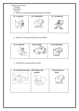 ColegioSaintGermaine
La Florida
CamilaMuñoz
1º básico
5. ¿Quién es el personaje principal del texto escuchado?
A) un perrito B) un elefantito C) un ratoncito
6. ¿Quién era el amigo de Dumbo que le animaba?
A) un ratoncito B) un conejito C) otro elefantito
7. El elefantito se caracterizaba por tener:
A) la trompa muy larga B) las orejas muy
grandes
C) las orejas muy
chicas
 