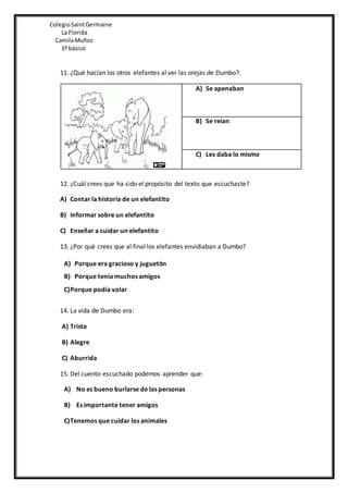 ColegioSaintGermaine
La Florida
CamilaMuñoz
1º básico
11. ¿Qué hacían los otros elefantes al ver las orejas de Dumbo?:
A) Se apenaban
B) Se reían
C) Les daba lo mismo
12. ¿Cuál crees que ha sido el propósito del texto que escuchaste?
A) Contar la historia de un elefantito
B) Informar sobre un elefantito
C) Enseñar a cuidar un elefantito
13. ¿Por qué crees que al final los elefantes envidiaban a Dumbo?
A) Porque era gracioso y juguetón
B) Porque tenía muchos amigos
C)Porque podía volar
14. La vida de Dumbo era:
A) Triste
B) Alegre
C) Aburrida
15. Del cuento escuchado podemos aprender que:
A) No es bueno burlarse de las personas
B) Es importante tener amigos
C)Tenemos que cuidar los animales
 