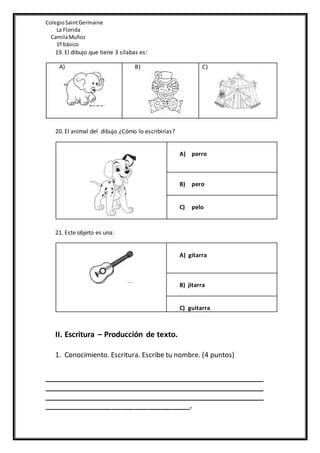 ColegioSaintGermaine
La Florida
CamilaMuñoz
1º básico
19. El dibujo que tiene 3 sílabas es:
A) B) C)
20. El animal del dibujo ¿Cómo lo escribirías?
A) perro
B) pero
C) pelo
21. Este objeto es una:
A) gitarra
B) jitarra
C) guitarra
II. Escritura – Producción de texto.
1. Conocimiento. Escritura. Escribe tu nombre. (4 puntos)
____________________________________________________________
____________________________________________________________
____________________________________________________________
_______________________________________.
 