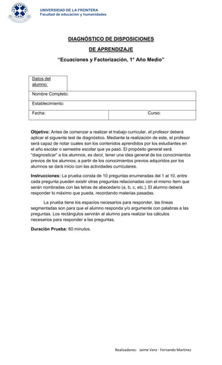 UNIVERSIDAD DE LA FRONTERA
    Facultad de educación y humanidades




                    DIAGNÓSTICO DE DISPOSICIONES

                               DE APRENDIZAJE

              “Ecuaciones y Factorización, 1° Año Medio”


Datos del
alumno:

Nombre Completo:

Establecimiento:

Fecha:                                                         Curso:



Objetivo: Antes de comenzar a realizar el trabajo curricular, el profesor deberá
aplicar el siguiente test de diagnóstico. Mediante la realización de este, el profesor
será capaz de notar cuales son los contenidos aprendidos por los estudiantes en
el año escolar o semestre escolar que ya pasó. El propósito general será
“diagnosticar” a los alumnos, es decir, tener una idea general de los conocimientos
previos de los alumnos; a partir de los conocimientos previos adquiridos por los
alumnos se dará inicio con las actividades curriculares.

Instrucciones: La prueba consta de 10 preguntas enumeradas del 1 al 10, entre
cada pregunta pueden existir otras preguntas relacionadas con el mismo ítem que
serán nombradas con las letras de abecedario (a, b, c, etc.). El alumno deberá
responder lo máximo que pueda, recordando materias pasadas.

      La prueba tiene los espacios necesarios para responder, las líneas
segmentadas son para que el alumno responda y/o argumente con palabras a las
preguntas. Los rectángulos servirán al alumno para realizar los cálculos
necesarios para responder a las preguntas.

Duración Prueba: 60 minutos.




                                             Realizadores: Jaime Vera - Fernando Martínez
 