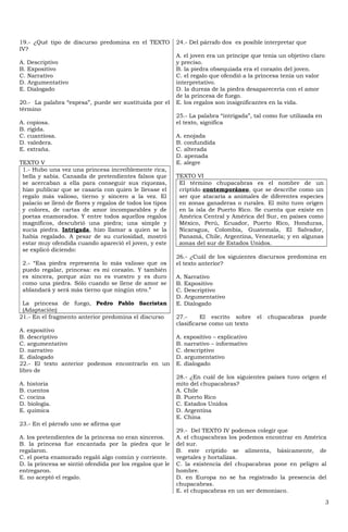 19.- ¿Qué tipo de discurso predomina en el TEXTO           24.- Del párrafo dos es posible interpretar que
IV?
                                                           A. el joven era un príncipe que tenía un objetivo claro
A. Descriptivo                                             y preciso.
B. Expositivo                                              B. la piedra obsequiada era el corazón del joven.
C. Narrativo                                               C. el regalo que ofendió a la princesa tenía un valor
D. Argumentativo                                           interpretativo.
E. Dialogado                                               D. la dureza de la piedra desaparecería con el amor
                                                           de la princesa de fuego.
20.- La palabra “espesa”, puede ser sustituida por el      E. los regalos son insignificantes en la vida.
término
                                                           25.- La palabra “intrigada”, tal como fue utilizada en
A. copiosa.                                                el texto, significa
B. rígida.
C. cuantiosa.                                              A. enojada
D. valedera.                                               B. confundida
E. extraña.                                                C. alterada
                                                           D. apenada
TEXTO V                                                    E. alegre
 1.- Hubo una vez una princesa increíblemente rica,
 bella y sabia. Cansada de pretendientes falsos que        TEXTO VI
 se acercaban a ella para conseguir sus riquezas,           El término chupacabras es el nombre de un
 hizo publicar que se casaría con quien le llevase el       críptido contemporáneo, que se describe como un
 regalo más valioso, tierno y sincero a la vez. El          ser que atacaría a animales de diferentes especies
 palacio se llenó de flores y regalos de todos los tipos    en zonas ganaderas o rurales. El mito tuvo origen
 y colores, de cartas de amor incomparables y de            en la isla de Puerto Rico. Se cuenta que existe en
 poetas enamorados. Y entre todos aquellos regalos          América Central y América del Sur, en países como
 magníficos, descubrió una piedra; una simple y             México, Perú, Ecuador, Puerto Rico, Honduras,
 sucia piedra. Intrigada, hizo llamar a quien se la         Nicaragua, Colombia, Guatemala, El Salvador,
 había regalado. A pesar de su curiosidad, mostró           Panamá, Chile, Argentina, Venezuela; y en algunas
 estar muy ofendida cuando apareció el joven, y este        zonas del sur de Estados Unidos.
 se explicó diciendo:
                                                           26.- ¿Cuál de los siguientes discursos predomina en
 2.- “Esa piedra representa lo más valioso que os          el texto anterior?
 puedo regalar, princesa: es mi corazón. Y también
 es sincera, porque aún no es vuestro y es duro            A. Narrativo
 como una piedra. Sólo cuando se llene de amor se          B. Expositivo
 ablandará y será más tierno que ningún otro.”             C. Descriptivo
                                                           D. Argumentativo
 La princesa de fuego, Pedro Pablo Sacristan               E. Dialogado
 (Adaptación)
21.- En el fragmento anterior predomina el discurso        27.-     El escrito sobre     el   chupacabras    puede
                                                           clasificarse como un texto
A. expositivo
B. descriptivo                                             A. expositivo – explicativo
C. argumentativo                                           B. narrativo – informativo
D. narrativo                                               C. descriptivo
E. dialogado                                               D. argumentativo
22.- El texto anterior podemos encontrarlo en un           E. dialogado
libro de
                                                           28.- ¿En cuál de los siguientes países tuvo origen el
A. historia                                                mito del chupacabras?
B. cuentos                                                 A. Chile
C. cocina                                                  B. Puerto Rico
D. biología.                                               C. Estados Unidos
E. química                                                 D. Argentina
                                                           E. China
23.- En el párrafo uno se afirma que
                                                           29.- Del TEXTO IV podemos colegir que
A. los pretendientes de la princesa no eran sinceros.      A. el chupacabras los podemos encontrar en América
B. la princesa fue encantada por la piedra que le          del sur.
regalaron.                                                 B. este críptido se alimenta, básicamente, de
C. el poeta enamorado regaló algo común y corriente.       vegetales y hortalizas.
D. la princesa se sintió ofendida por los regalos que le   C. la existencia del chupacabras pone en peligro al
entregaron.                                                hombre.
E. no aceptó el regalo.                                    D. en Europa no se ha registrado la presencia del
                                                           chupacabras.
                                                           E. el chupacabras en un ser demoniaco.

                                                                                                                     3
 