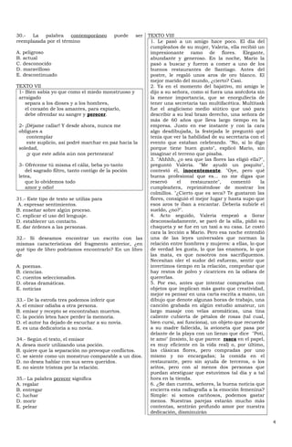 30.-  La   palabra     contemporáneo        puede    ser   TEXTO VIII
reemplazada por el término                                  1. Le pasó a un amigo hace poco. El día del
                                                            cumpleaños de su mujer, Valeria, ella recibió un
A. peligroso                                                impresionante ramo de flores. Elegante,
B. actual                                                   abundante y generoso. En la noche, Mario la
C. desconocido                                              pasó a buscar y fueron a comer a uno de los
D. maravilloso                                              buenos restaurantes de Santiago. Antes del
E. descontinuado                                            postre, le regaló unos aros de oro blanco. El
                                                            mejor marido del mundo, ¿cierto? Casi.
TEXTO VII                                                   2. Ya en el momento del bajativo, mi amigo le
 1- Bien sabía yo que como el miedo monstruoso y            dijo a su señora, como si fuera una anécdota sin
 arraigado                                                  la menor importancia, que se enorgullecía de
    separa a los dioses y a los hombres,                    tener una secretaria tan multifacética. Multitask
    el corazón de los amantes, para expiarlo,               fue el anglicismo medio siútico que usó para
    debe ofrendar su sangre y perecer.                      describir a su leal brazo derecho, una señora de
                                                            más de 60 años que lleva largo tiempo en la
 2- ¡Déjame callar! Y desde ahora, nunca me                 empresa. Justo en ese instante y con la cara
 obligues a                                                 algo desdibujada, la festejada le preguntó qué
     contemplar                                             tenía que ver la habilidad de su secretaria con el
     este suplicio, así podré marchar en paz hacia la       evento que estaban celebrando. "No, si lo digo
 soledad,                                                   porque tiene buen gusto", explicó Mario, sin
     ¡y que este adiós aún nos pertenezca!                  imaginar el terreno que pisaba.
                                                            3. "Ahhhh, ¿o sea que las flores las eligió ella?",
 3- Ofréceme tú misma el cáliz, beba yo tanto               preguntó Valeria. "Me ayudó un poquito",
    del sagrado filtro, tanto contigo de la poción          contestó él, inocentemente. "Oye, pero qué
 letea,                                                     buena profesional que es… no me digas que
    que lo olvidemos todo                                   reservó     el     restaurante",    comentó      la
    amor y odio!                                            cumpleañera, reprimiéndose de mostrar los
                                                            colmillos. "¿Cierto que es seca? Te gustaron las
31.- Este tipo de texto se utiliza para                     flores, consiguió el mejor lugar y hasta supo que
 A. expresar sentimientos.                                  esos aros te iban a encantar. Debería subirle el
B. enseñar sobre algún proceso.                             sueldo, ¿no?".
C. explicar el uso del lenguaje.                            4. Acto seguido, Valeria empezó a llorar
D. establecer un contacto.                                  desconsoladamente, se paró de la silla, pidió su
E. dar órdenes a las personas.                              chaqueta y se fue en un taxi a su casa. Le costó
                                                            cara la lección a Mario. Pero esa noche entendió
32.- Si deseamos encontrar un escrito con las               una de las leyes universales que norman la
mismas características del fragmento anterior, ¿en          relación entre hombres y mujeres: a ellas, lo que
qué tipo de libro podríamos encontrarlo? En un libro        de verdad les gusta, lo que las enamora, lo que
de                                                          las mata, es que nosotros nos sacrifiquemos.
                                                            Necesitan oler el sudor del esfuerzo, sentir que
A. poemas.                                                  invertimos tiempo en la relación, comprobar que
B. ciencias.                                                hay restos de polvo y cicatrices en la odisea de
C. cuentos seleccionados.                                   quererlas.
D. obras dramáticas.                                        5. Por eso, antes que intentar comprarlas con
E. noticias                                                 objetos que implican más gasto que creatividad,
                                                            mejor es pensar en una carta escrita a mano, un
33.- De la estrofa tres podemos inferir que                 dibujo que denote algunas horas de trabajo, una
A. el emisor odiaba a otra persona.                         canción grabada en algún estudio amateur, un
B. emisor y recepto se encontraban muertos.                 largo masaje con velas aromáticas, una tina
C. la poción letea hace perder la memoria.                  caliente cubierta de pétalos de rosas (tal cual,
D. el autor ha dejado de escuchar a su novia.               bien cursi, así funciona), un objeto que recuerde
E. es una dedicatoria a su novia.                           a su madre fallecida, la avioneta que pasa por
                                                            delante de la playa con un lienzo que dice "Poti,
34.- Según el texto, el emisor                              te amo" (insisto, lo que parece rasca en el papel,
A. desea morir utilizando una poción.                       es muy eficiente en la vida real) o, por último,
B. quiere que la separación no provoque conflictos.         las clásicas flores, pero compradas por uno
C. se siente como un monstruo comparable a un dios.         mismo y no encargadas; la comida en el
D. no desea hablar con sus seres queridos.                  restaurante, pero sin ayuda de terceros, o los
E. no siente tristeza por la relación.                      aritos, pero con al menos dos personas que
                                                            puedan atestiguar que estuvimos tal día y a tal
35.- La palabra perecer significa                           hora en la tienda.
A. regalar                                                  6. ¿Se dan cuenta, señores, la buena noticia que
B. entregar                                                 encierra esta radiografía a la emoción femenina?
C. luchar                                                   Simple: si somos cariñosos, podemos gastar
D. morir                                                    menos. Nuestras parejas estarán mucho más
E. pelear                                                   contentas, sentirán profundo amor por nuestra
                                                            dedicación, disminuirán

                                                                                                                  4
 
