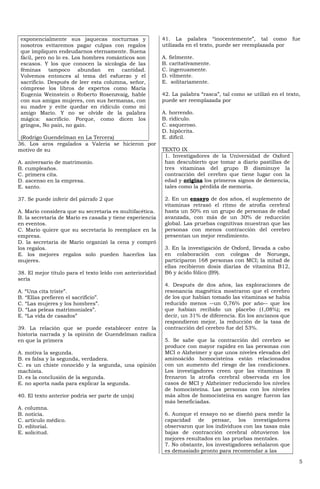 exponencialmente sus jaquecas nocturnas y                 41. La palabra “inocentemente”, tal como            fue
 nosotros evitaremos pagar culpas con regalos              utilizada en el texto, puede ser reemplazada por
 que impliquen endeudarnos eternamente. Suena
 fácil, pero no lo es. Los hombres románticos son          A. fielmente.
 escasos. Y los que conocen la sicología de las            B. caritativamente.
 féminas tampoco abundan en cantidad.                      C. ingenuamente.
 Volvemos entonces al tema del esfuerzo y el               D. vilmente.
 sacrificio. Después de leer esta columna, señor,          E. solitariamente.
 cómprese los libros de expertos como María
 Eugenia Weinstein o Roberto Rosenzvaig, hable             42. La palabra “rasca”, tal como se utilizó en el texto,
 con sus amigas mujeres, con sus hermanas, con             puede ser reemplazada por
 su madre y evite quedar en ridículo como mi
 amigo Mario. Y no se olvide de la palabra                 A. horrendo.
 mágica: sacrificio. Porque, como dicen los                B. ridículo.
 gringos, No pain, no gain.                                C. asqueroso.
                                                           D. hipócrita.
 (Rodrigo Guendelman en La Tercera)                        E. difícil.
36. Los aros regalados a Valeria se hicieron por
motivo de su                                               TEXTO IX
                                                            1. Investigadores de la Universidad de Oxford
A. aniversario de matrimonio.                               han descubierto que tomar a diario pastillas de
B. cumpleaños.                                              tres vitaminas del grupo B disminuye la
C. primera cita.                                            contracción del cerebro que tiene lugar con la
D. ascenso en la empresa.                                   edad y origina los primeros signos de demencia,
E. santo.                                                   tales como la pérdida de memoria.

37. Se puede inferir del párrafo 2 que                      2. En un ensayo de dos años, el suplemento de
                                                            vitaminas retrasó el ritmo de atrofia cerebral
A. Mario considera que su secretaria es multifacética.      hasta un 50% en un grupo de personas de edad
B. la secretaria de Mario es casada y tiene experiencia     avanzada, con más de un 30% de reducción
en eventos.                                                 global. Las pruebas cognitivas muestran que las
C. Mario quiere que su secretaria lo reemplace en la        personas con menos contracción del cerebro
empresa.                                                    presentan un mejor rendimiento.
D. la secretaria de Mario organizó la cena y compró
los regalos.                                                3. En la investigación de Oxford, llevada a cabo
E. los mejores regalos solo pueden hacerlos las             en colaboración con colegas de Noruega,
mujeres.                                                    participaron 168 personas con MCI; la mitad de
                                                            ellas recibieron dosis diarias de vitamina B12,
38. El mejor título para el texto leído con anterioridad    B6 y ácido fólico (B9).
sería
                                                            4. Después de dos años, las exploraciones de
A. “Una cita triste”.                                       resonancia magnética mostraron que el cerebro
B. “Ellas prefieren el sacrificio”.                         de los que habían tomado las vitaminas se había
C. “Las mujeres y los hombres”.                             reducido menos --un 0,76% por año-- que los
D. “Las peleas matrimoniales”.                              que habían recibido un placebo (1,08%); es
E. “La vida de casados”                                     decir, un 31% de diferencia. En los ancianos que
                                                            respondieron mejor, la reducción de la tasa de
39. La relación que se puede establecer entre la            contracción del cerebro fue del 53%.
historia narrada y la opinión de Guendelman radica
en que la primera                                           5. Se sabe que la contracción del cerebro se
                                                            produce con mayor rapidez en las personas con
A. motiva la segunda.                                       MCI o Alzheimer y que unos niveles elevados del
B. es falsa y la segunda, verdadera.                        aminoácido homocisteína están relacionados
C. es un chiste conocido y la segunda, una opinión          con un aumento del riesgo de las condiciones.
machista.                                                   Los investigadores creen que las vitaminas B
D. es la conclusión de la segunda.                          frenaron la atrofia cerebral observada en los
E. no aporta nada para explicar la segunda.                 casos de MCI y Alzheimer reduciendo los niveles
                                                            de homocisteína. Las personas con los niveles
40. El texto anterior podría ser parte de un(a)             más altos de homocisteína en sangre fueron las
                                                            más beneficiadas.
A. columna.
B. noticia.                                                 6. Aunque el ensayo no se diseñó para medir la
C. artículo médico.                                         capacidad de pensar, los investigadores
D. editorial.                                               observaron que los individuos con las tasas más
E. solicitud.                                               bajas de contracción cerebral obtuvieron los
                                                            mejores resultados en las pruebas mentales.
                                                            7. No obstante, los investigadores señalaron que
                                                            es demasiado pronto para recomendar a las

                                                                                                                  5
 