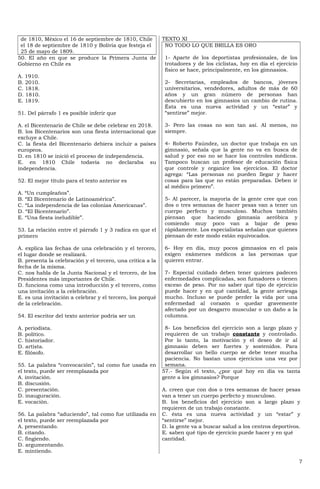 de 1810, México el 16 de septiembre de 1810, Chile         TEXTO XI
 el 18 de septiembre de 1810 y Bolivia que festeja el        NO TODO LO QUE BRILLA ES ORO
 25 de mayo de 1809.
50. El año en que se produce la Primera Junta de             1- Aparte de los deportistas profesionales, de los
Gobierno en Chile es                                         trotadores y de los ciclistas, hoy en día el ejercicio
                                                             físico se hace, principalmente, en los gimnasios.
A. 1910.
B. 2010.                                                     2- Secretarias, empleados de bancos, jóvenes
C. 1818.                                                     universitarios, vendedores, adultos de más de 60
D. 1810.                                                     años y un gran número de personas han
E. 1819.                                                     descubierto en los gimnasios un cambio de rutina.
                                                             Ésta es una nueva actividad y un “estar” y
51. Del párrafo 1 es posible inferir que                     “sentirse” mejor.

A. el Bicentenario de Chile se debe celebrar en 2018.        3- Pero las cosas no son tan así. Al menos, no
B. los Bicentenarios son una fiesta internacional que        siempre.
excluye a Chile.
C. la fiesta del Bicentenario debiera incluir a países       4- Roberto Faúndez, un doctor que trabaja en un
europeos.                                                    gimnasio, señala que la gente no va en busca de
D. en 1810 se inició el proceso de independencia.            salud y por eso no se hace los controles médicos.
E. en 1810 Chile todavía no declaraba su                     Tampoco buscan un profesor de educación física
independencia.                                               que controle y organice los ejercicios. El doctor
                                                             agrega: “Las personas no pueden llegar y hacer
52. El mejor título para el texto anterior es                cosas para las que no están preparadas. Deben ir
                                                             al médico primero”.
A. “Un cumpleaños”.
B. “El Bicentenario de Latinoamérica”.                       5- Al parecer, la mayoría de la gente cree que con
C. “La independencia de las colonias Americanas”.            dos o tres semanas de hacer pesas van a tener un
D. “El Bicentenario”.                                        cuerpo perfecto y musculoso. Muchos también
E. “Una fiesta ineludible”.                                  piensan que haciendo gimnasia aeróbica y
                                                             comiendo muy poco van a bajar de peso
53. La relación entre el párrafo 1 y 3 radica en que el      rápidamente. Los especialistas señalan que quienes
primero                                                      piensan de este modo están equivocados.

A. explica las fechas de una celebración y el tercero,       6- Hoy en día, muy pocos gimnasios en el país
el lugar donde se realizará.                                 exigen exámenes médicos a las personas que
B. presenta la celebración y el tercero, una crítica a la    quieren entrar.
fecha de la misma.
C. nos habla de la Junta Nacional y el tercero, de los       7- Especial cuidado deben tener quienes padecen
Presidentes más importantes de Chile.                        enfermedades complicadas, son fumadores o tienen
D. funciona como una introducción y el tercero, como         exceso de peso. Por no saber qué tipo de ejercicio
una invitación a la celebración.                             puede hacer y en qué cantidad, la gente arriesga
E. es una invitación a celebrar y el tercero, los porqué     mucho. Incluso se puede perder la vida por una
de la celebración.                                           enfermedad al corazón o quedar gravemente
                                                             afectado por un desgarro muscular o un daño a la
54. El escritor del texto anterior podría ser un             columna.

A. periodista.                                               8- Los beneficios del ejercicio son a largo plazo y
B. político.                                                 requieren de un trabajo constante y controlado.
C. historiador.                                              Por lo tanto, la motivación y el deseo de ir al
D. artista.                                                  gimnasio deben ser fuertes y sostenidos. Para
E. filósofo.                                                 desarrollar un bello cuerpo se debe tener mucha
                                                             paciencia. No bastan unos ejercicios una vez por
55. La palabra “convocación”, tal como fue usada en          semana.
el texto, puede ser reemplazada por                         57.- Según el texto, ¿por qué hoy en día va tanta
A. invitación.                                              gente a los gimnasios? Porque
B. discusión.
C. presentación.                                            A. creen que con dos o tres semanas de hacer pesas
D. inauguración.                                            van a tener un cuerpo perfecto y musculoso.
E. vocación.                                                B. los beneficios del ejercicio son a largo plazo y
                                                            requieren de un trabajo constante.
56. La palabra “aduciendo”, tal como fue utilizada en       C. ésta es una nueva actividad y un “estar” y
el texto, puede ser reemplazada por                         “sentirse” mejor.
A. presentando.                                             D. la gente va a buscar salud a los centros deportivos.
B. citando.                                                 E. saben qué tipo de ejercicio puede hacer y en qué
C. fingiendo.                                               cantidad.
D. argumentando.
E. mintiendo.

                                                                                                                      7
 