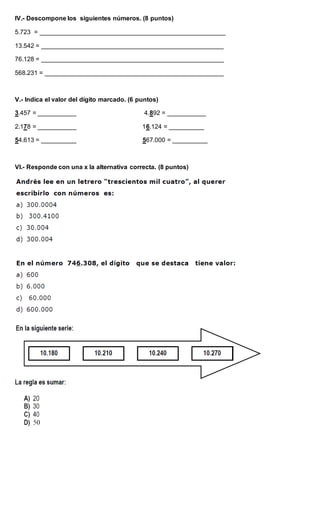 IV.- Descompone los siguientes números. (8 puntos)
5.723 = _____________________________________________________
13.542 = ____________________________________________________
76.128 = ____________________________________________________
568.231 = ___________________________________________________
V.- Indica el valor del dígito marcado. (6 puntos)
3.457 = ___________ 4.892 = ___________
2.178 = ___________ 16.124 = __________
54.613 = __________ 567.000 = __________
VI.- Responde con una x la alternativa correcta. (8 puntos)
 