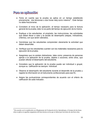10
 Tome en cuenta que la prueba se aplica en un tiempo establecido
previamente, dos lecciones o dos horas reloj como máximo2
. Este tiempo
no debe fraccionarse.
 Considere al inicio de la aplicación, el tiempo necesario para la lectura
general de la prueba, éste no es parte del tiempo de ejecución de la misma.
 Explique a los estudiantes: el propósito, las instrucciones, las actividades
que deben llevar a cabo y la escala de desempeño (etapas, indicadores,
criterios), con que serán valorados.
 Cerciórese que los estudiantes comprendan claramente la actividad que
deben desarrollar.
 Verifique que los estudiantes cuenten con los materiales necesarios para la
ejecución de la prueba.
 Asegúrese que no existan distractores, tales como: presencia de personas
ajenas a la aplicación de la prueba, objetos o acciones, entre otros, que
puedan afectar el desempeño del estudiante.
 Considere que la aplicación de la prueba puede ser individual o grupal,
aunque su calificación es siempre individual.
 Observe el desempeño del estudiante durante el desarrollo de la prueba y
registre la información en el instrumento confeccionado para ese fin,
 Asigne las puntuaciones correspondientes de acuerdo con el criterio de
calificación de cada indicador.
2
De acuerdo con lo establecido en el Reglamento de Evaluación de los Aprendizajes, el tiempo de dos horas
reloj se aplica en aquellas asignaturas del área técnica en las que se labora por lecciones de una hora reloj.
 