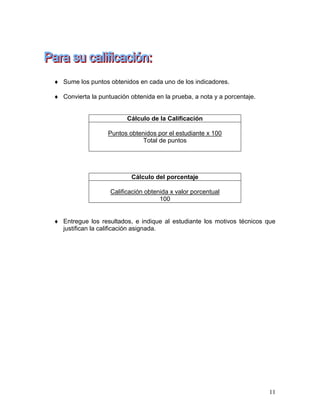 11
 Sume los puntos obtenidos en cada uno de los indicadores.
 Convierta la puntuación obtenida en la prueba, a nota y a porcentaje.
Cálculo de la Calificación
Puntos obtenidos por el estudiante x 100
Total de puntos
Cálculo del porcentaje
Calificación obtenida x valor porcentual
100
 Entregue los resultados, e indique al estudiante los motivos técnicos que
justifican la calificación asignada.
 