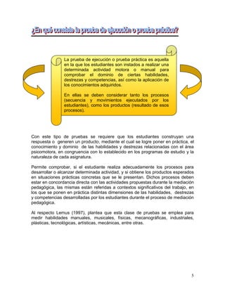 5
Con este tipo de pruebas se requiere que los estudiantes construyan una
respuesta o generen un producto, mediante el cual se logre poner en práctica, el
conocimiento y dominio de las habilidades y destrezas relacionadas con el área
psicomotora, en congruencia con lo establecido en los programas de estudio y la
naturaleza de cada asignatura.
Permite comprobar, si el estudiante realiza adecuadamente los procesos para
desarrollar o alcanzar determinada actividad, y si obtiene los productos esperados
en situaciones prácticas concretas que se le presentan. Dichos procesos deben
estar en concordancia directa con las actividades propuestas durante la mediación
pedagógica, las mismas están referidas a contextos significativos del trabajo, en
los que se ponen en práctica distintas dimensiones de las habilidades, destrezas
y competencias desarrolladas por los estudiantes durante el proceso de mediación
pedagógica.
Al respecto Lemus (1997), plantea que esta clase de pruebas se emplea para
medir habilidades manuales, musicales, físicas, mecanográficas, industriales,
plásticas, tecnológicas, artísticas, mecánicas, entre otras.
La prueba de ejecución o prueba práctica es aquella
en la que los estudiantes son instados a realizar una
determinada actividad motora o manual para
comprobar el dominio de ciertas habilidades,
destrezas y competencias, así como la aplicación de
los conocimientos adquiridos.
En ellas se deben considerar tanto los procesos
(secuencia y movimientos ejecutados por los
estudiantes), como los productos (resultado de esos
procesos).
 