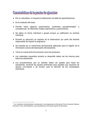 3
 Por su naturaleza, no requiere la elaboración de tabla de especificaciones.
 Es la medición del hacer.
 Permite medir objetivos psicomotores, contenidos procedimentales1
o
competencias de diferentes niveles cognoscitivos y psicomotores.
 Se aplica en forma individual o grupal aunque su calificación es siempre
individual.
 Durante su ejecución se requiere de la observación por parte del docente
responsable de impartir la asignatura.
 Se necesita de un instrumento técnicamente elaborado para el registro de la
información acerca del desempeño del estudiante.
 Toma en cuenta tanto los procesos como los productos.
 Los materiales requeridos durante su desarrollo deben ser los mismos para
todos los estudiantes.
 Los procedimientos que se solicitan deben ser iguales para todos los
estudiantes, haciendo los ajustes pertinentes para aquellos que requieran de
apoyos curriculares o de acceso, para la atención de las necesidades
educativas.
1
Los contenidos procedimentales corresponden a las asignaturas de Educación Cívica, Educación Musical,
Educación Física, Artes Plásticas y otras aprobadas por el Consejo Superior de Educación.
 