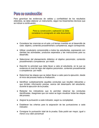 5
Para garantizar las evidencias de validez y confiabilidad de los resultados
obtenidos, se debe elaborar un instrumento, según los lineamientos técnicos que
se indican a continuación:
 Considerar las vivencias en el aula y el tiempo invertido en el desarrollo de
cada objetivo, contenido procedimental o competencia, según corresponda.
 Utilizar vocabulario comprensible a todos los estudiantes, expresando con
claridad las actividades, productos esperados y las instrucciones para su
desarrollo.
 Seleccionar del planeamiento didáctico el objetivo psicomotor, contenido
procedimental o competencia por medir.
 Describir la actividad que debe llevar a cabo el estudiante, en la que se
evidencie el nivel de logro del objetivo psicomotor, contenido procedimental
o competencia por medir.
 Determinar las etapas que se deben llevar a cabo para la ejecución, desde
el inicio del proceso hasta su finalización.
 Identificar cuidadosamente aquellas conductas que resulten relevantes y
que brinden información precisa, acerca del desempeño del estudiante,
durante la ejecución de la prueba.
 Redactar los indicadores que le permitan observar las conductas
identificadas. Asegúrese que con estos se logre visualizar todas las etapas
del proceso.
 Asignar la puntuación a cada indicador, según su complejidad.
 Establecer los criterios para la asignación de las puntuaciones a cada
indicador.
 Consignar la puntuación total de la prueba. Esta podrá ser mayor, igual o
menor a su valor porcentual
Para su construcción y aplicación se debe
considerar lo consignado en este documento
 