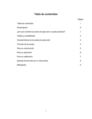 i
Tabla de contenidos
Página
Tabla de contenidos i
Presentación iii
¿En qué consiste la prueba de ejecución o prueba práctica? 1
Validez y confiabilidad 2
Características de la prueba de ejecución 3
Formato de la prueba 4
Para su construcción 5
Para su aplicación 6
Para su calificación 7
Ejemplo del formato de un instrumento 8
Bibliografía 9
 