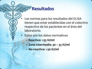 • Las normas para los resultados del ELISA
tienen que estar establecidas con el colectivo
respectivo de los pacientes en el área del
laboratorio.
• Estos son los datos normativos
– Reactivo: >35 IU/ml
– Zona intermedia: 30 – 35 IU/ml
– No-reactivo: <30 IU/ml
 