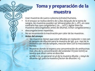 • Usar muestras de suero o plasma (citrato) humano.
• Si el ensayo se realiza dentro de 5 días después de la toma de
sangre, las muestras pueden ser almacenadas de 2...8°C, en caso
contrario hay que congelarlas (-70…-20°C). Agitar bien las
muestras descongeladas antes de diluirlas. Evitar congelaciones y
• descongelaciones repetidas.
• No se recomienda la inactivación por calor de las muestras.
• Antes del ensayo:
– las muestras tienen que estar diluidas en realación 1+100 con
el tampón de dilución para la muestra de IgG, p.e. 10µl de la
muestra con 1ml de tampón, mezclar bien con la mezcladora
Vortex.
– Muestras donde se espera una concentración de antitoxinas
más alta de la concentración del estándar D (200 IU/ml) se
tendra que diluir como se describe
– arriba 1+10, en general 20 µl de la muestra diluida + 200µl de
diluente IgG para la muestra (factor de dilución: 11).
 