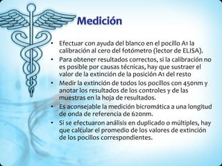 • Efectuar con ayuda del blanco en el pocillo A1 la
calibración al cero del fotómetro (lector de ELISA).
• Para obtener resultados correctos, si la calibración no
es posible por causas técnicas, hay que sustraer el
valor de la extinción de la posición A1 del resto
• Medir la extinción de todos los pocillos con 450nm y
anotar los resultados de los controles y de las
muestras en la hoja de resultados.
• Es aconsejable la medición bicromática a una longitud
de onda de referencia de 620nm.
• Si se efectuaron análisis en duplicado o múltiples, hay
que calcular el promedio de los valores de extinción
de los pocillos correspondientes.
 