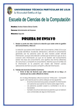 Nombre: Andrea Valeria Gálvez Castillo

Carrera: Administración de Empresas

Bimestre: Segundo


               Prueba de ensayo
   1. Desde su punto de vista: Cuál es la relación que existe entre la gestión
      del Conocimiento y Web 2.0

      La relación que existe entre Gestión del conocimiento y Web 2.0 es que
      se puede identificar, recolectar, almacenar y difundir el conocimiento
      generado por las personas para de esta manera poder difundir
      información, aunque esta relación cambia por la forma en que se da a
      conocer esta información ya que en la Gestión del Conocimiento
      existen dos tipos de conocimiento, esto significa dos formas diferentes
      de comunicar y compartir el conocimiento. Mientras que en la Web 2.0
      la información se la presenta por medio del internet usando
      aplicaciones de fácil uso para compartir y difundir información.

   2. Trabajo de Licencias Creative Commons:
            Envíe el tipo de licencia que usted colocaría en su blog y 3
            razones por las cuales utilizaría la misma

             En mi blog (Wordpress) utilice la Licencia “Atribución – Compartir
             igual” y las razones por la cual la coloque son las siguientes:
                    - Al activar esta licencia puedo compartir mi información
                        con personas que opinen lo mismo sobre algún tema.
                    - Las personas pueden copiar su contenido si es de su
                        necesidad.
                    - También al activar esta licencia permito que se realicen
                        usos comerciales de alguna información.
 