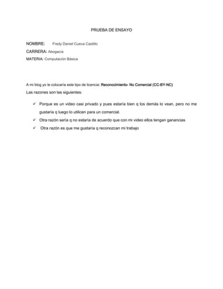 PRUEBA DE ENSAYO


NOMBRE:        Fredy Daniel Cueva Castillo

CARRERA: Abogacía
MATERIA: Computación Básica




A mi blog yo le colocaría este tipo de licencia: Reconocimiento- No Comercial (CC-BY-NC)

Las razones son las siguientes:

    Porque es un video casi privado y pues estaría bien q los demás lo vean, pero no me

       gustaría q luego lo utilicen para un comercial.
    Otra razón sería q no estaría de acuerdo que con mi video ellos tengan ganancias

       Otra razón es que me gustaría q reconozcan mi trabajo
 