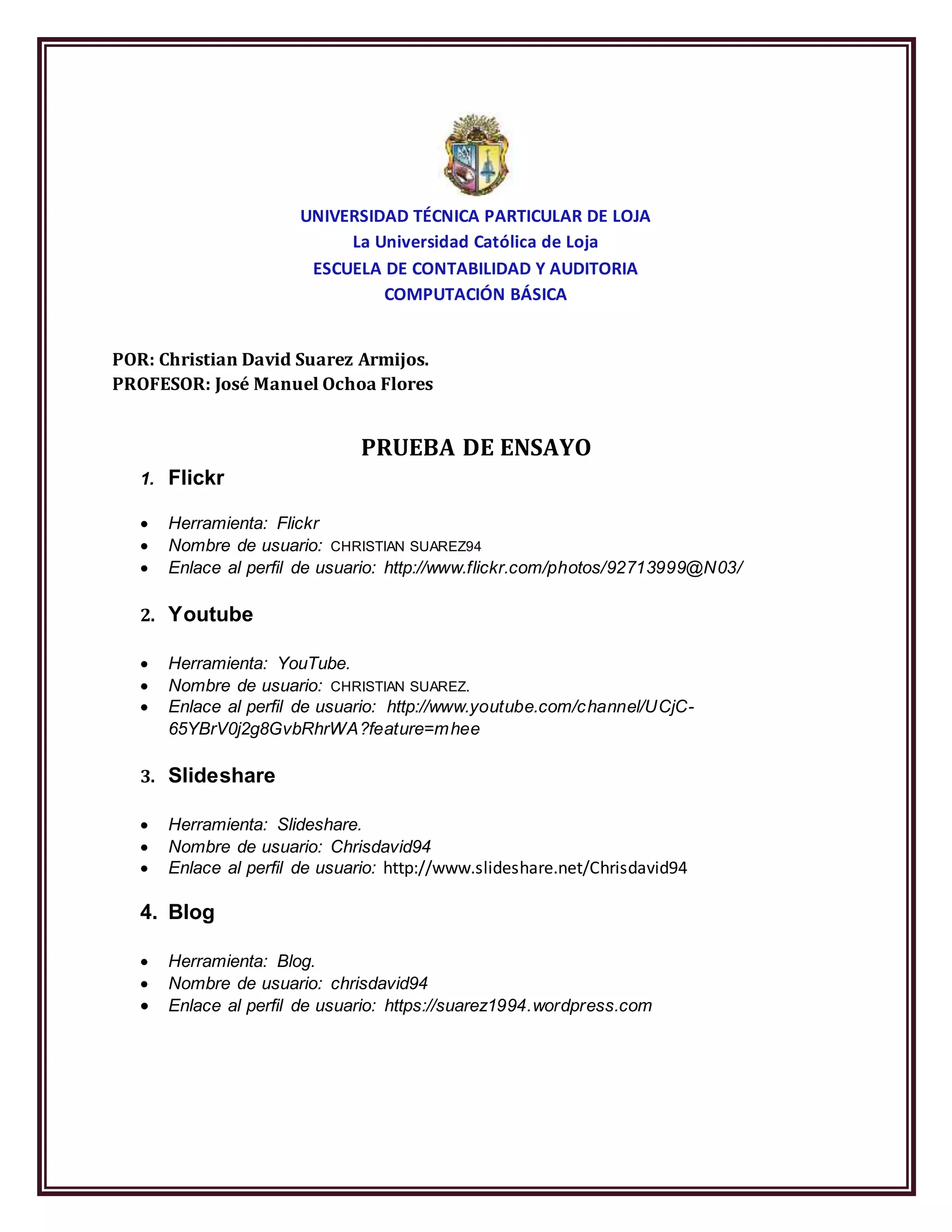 UNIVERSIDAD TÉCNICA PARTICULAR DE LOJA
La Universidad Católica de Loja
ESCUELA DE CONTABILIDAD Y AUDITORIA
COMPUTACIÓN BÁSICA
POR: Christian David Suarez Armijos.
PROFESOR: José Manuel Ochoa Flores
PRUEBA DE ENSAYO
1. Flickr
Herramienta: Flickr
Nombre de usuario: CHRISTIAN SUAREZ94
Enlace al perfil de usuario: http://www.flickr.com/photos/92713999@N03/
2. Youtube
Herramienta: YouTube.
Nombre de usuario: CHRISTIAN SUAREZ.
Enlace al perfil de usuario: http://www.youtube.com/channel/UCjC-
65YBrV0j2g8GvbRhrWA?feature=mhee
3. Slideshare
Herramienta: Slideshare.
Nombre de usuario: Chrisdavid94
Enlace al perfil de usuario: http://www.slideshare.net/Chrisdavid94
4. Blog
Herramienta: Blog.
Nombre de usuario: chrisdavid94
Enlace al perfil de usuario: https://suarez1994.wordpress.com