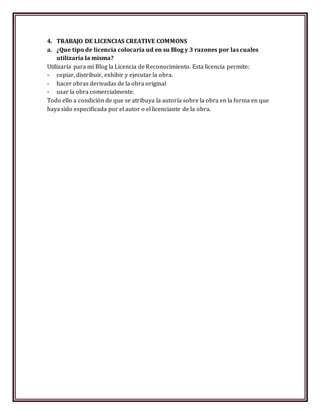 4. TRABAJO DE LICENCIAS CREATIVE COMMONS
a. ¿Que tipo de licencia colocaría ud en su Blog y 3 razones por las cuales
utilizaría la misma?
Utilizaría para mi Blog la Licencia de Reconocimiento. Esta licencia permite:
- copiar, distribuir, exhibir y ejecutar la obra.
- hacer obras derivadas de la obra original
- usar la obra comercialmente.
Todo ello a condición de que se atribuya la autoría sobre la obra en la forma en que
haya sido especificada por el autor o el licenciante de la obra.
