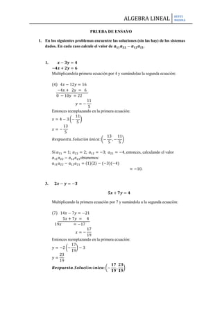 PRUEBA DE ENSAYO<br />En los siguientes problemas encuentre las soluciones (sin las hay) de los sistemas dados. En cada caso calcule el valor de a11a22-a12a21.<br />      x-3y=4<br />-4x+2y=6<br />Multiplicando la primera ecuación por 4 y sumándola a la segunda ecuación:<br /> <br />4   4x-12y=16<br />      -4x+  2y =  6<br />8343903175          0 -10y =22<br />                          y=-115<br />Entonces reemplazando en la primera ecuación:<br />x=4-3-115<br />x=-135<br />Respuesta. Solución única:-135,-115<br />Si a11=1; a22=2; a12=-3; a21=-4, entonces, calculando el valor a11a22-a12a21 obtenemos:<br />a11a22-a12a21=12-(-3)(-4)<br />                                 =-10. <br />3.      2x-y=-3<br />         5x+7y=4<br />Multiplicando la primera ecuación por 7 y sumándola a la segunda ecuación:<br /> <br />7   14x-7y=-21<br />            5x+7y =    4<br />8915403175        19x            =-17<br />                          x=-1719<br />Entonces reemplazando en la primera ecuación:<br />y=-2-1719-3<br />y=2319<br />Respuesta. Solución única:-1719,2319<br />Si a11=2; a22=7; a12= -1; a21=5, entonces, calculando el valor a11a22-a12a21 obtenemos:<br />a11a22-a12a21=27-(-1)(5)<br />                                 =19. <br />5.    10x-40y=30<br />       -3x+12y=-90<br />Multiplicando a la primera ecuación por  310 y sumándola a la segunda ecuación:<br /> <br />310   3x-12y=     9<br />          -3x+12y=-90<br />10058403175=-91<br />Respuesta.  El sistema no tiene solución. <br />Si a11=10; a22=12; a12= -40; a21=-3, entonces, calculando el valor a11a22-a12a21 obtenemos:<br />a11a22-a12a21=1012-(-40)(-3)<br />                                 =0. <br />9.       3x+y=0<br /> 2x-3y=0<br />Multiplicando a la primera ecuación por 7 y sumándola a la segunda ecuación:<br /> <br />3   9x+3y=0<br />         2x-3y=0<br />8343903175        11x         =0<br />                       x=0<br />Entonces reemplazando en la primera ecuación:<br />y=-3(0)<br />y=0<br />Respuesta. Solución única:0,0<br />Si a11=3; a22=-3; a12= 1; a21=2, entonces, calculando el valor a11a22-a12a21 obtenemos:<br />a11a22-a12a21=3-3-(1)(2)<br />                                 =-11. <br />En los siguientes problemas utilice el método de eliminación de Gauss-Jordan para encontrar, si existen, todas las soluciones para los sistemas siguientes.<br />5.      3x1 + 6x2 - 6x3 =9<br />         2x1 - 5x2 + 4x3 = 6<br />         5x1 +28x2-26x3=-8<br />Solución:<br />3   6-62-5   4528-26    9  6-8R1-> 13R1 1   2-22-5   4528-26    3  6-8R2->R2-2R11   2-20-9   8528-26    3  0-8<br />R3->R3-5R11   2-20-9   8018-16    3  0-23R1->R1- 19R3R3->R3+2R21   0-290-9   800   0   509  0-23<br />Respuesta. El sistema no tiene solución. La última ecuación es                                                                                                      0x1 + 0x2+0x3 =-23, lo cual es imposible, ya que 0≠-23. <br />7.        x1 +  x2 -  x3 =7<br />         4x1 - x2 +5x3= 4<br />         2x1 +2x2-3x3=-0<br />Solución:<br />1   1-14-1   52   2-3    7  4   0R2-> R2-4R1R3-> R3-2R1 1   1-10-5   90   0-1      7 -24 -14R2-> - 15R21   1-10  1-950  0-1    7245-14<br />    R1->R1- R21 0     4501-9500-1   115 245 -14R3-> - 1R31   0   450  1-95 0  0   1   115  24514 <br />      R1-> R1- 45R3R2-> R2+95R3 1   0   00   1   00   0   1    -9   30  14<br />Respuesta. La solución es x1=-9; x2=30;  x3 =14.<br />9.      x1 +x2 -   x3 = 7 <br />       4x1- x2 +5x3 = 4<br />                      6x1 + x2+ 3x3=20<br />Solución:<br />1   1-14-1   56   1   3    7  420R2-> R2-4R1R3-> R3-6R1 1   1-10-5   90-5   9      7 -24 -22R2-> - 15R21   1-10   1-95   0-59       7-245-22<br />R1->R1- R2R3->R3+5R21 0  450 1-95  0 0 0     115-245  -46<br />Respuesta. El sistema no tiene solución. La última ecuación es<br />0x1 + 0x2+0x3 =-46, lo cual es imposible, ya que, 0≠-46. <br />En los siguientes problemas determine si la matriz dada es invertible. De ser así, calcule la inversa. <br />13.    A=   1  6   2-2  3    5    712-4<br />Solución:<br />Si A-1 existe, entonces:<br />                  AA-1=   1  6   2-2  3    5    712-4 p qrstuvwx=      p+6s+2v      q+6t+2w     r+6u+2x-2p+3s+5v -2q+3t+5w-2r+3u+5x     7p+12s-4v     7q+12t-4w     7r+12u-4x=100010001=I<br />Esto conduce al sistema:<br />       p                 +6s                         +2v                            =1<br />                              q                        +6t                      +2w                 =0<br />                                     r                             +6u                      +2x      =0<br /> -2p                   +3s                         +5v                             =0<br />                       -2q                         +3t                     +5w                   =1<br />                               -2r                             +3u                    +5x        =0<br />  7p                   +12s                        -4v                             =0<br />                       7q                         +12t                    -4w                    =0<br />                               7r                             +12u                   -4x        =1<br />Se escribe en la forma de matriz aumentada AIy se resuelve:<br />   1 6   2-2 3   5   712-4  100010001R2->R2+2R1R3->R3-7R11     6   20   15   9 0 -30-18     100   210-701R2->115R21     6   20     1350-30-18  1002151150-701R1->R1-6R2R3->R3+30R210  -8/501   3/500 0  1/5-2/502/15   1/150-321<br />Respuesta. El sistema es inconsistente y A no es invertible. La ultima ecuación se lee 0=-3 o 0=2 o 0=1, dependiendo de cuál de los tres sistema (en p, s y v; o en  q, t y w; o en r, u y x) se éste resolviendo. <br />17.    B=123112012<br />Si B-1 existe, entonces:<br />                  BB-1=123112012 p qrstuvwx=   p+2s+3v      q+2t+3w     r+2u+3xp+s+2v    q+t+2w  r+u+2x       s+2v            t-2w         u+2x=100010001=I<br />Esto conduce al sistema:<br />       p                 +2s                         +3v                            =1<br />                              q                        +2t                      +3w                 =0<br />                                     r                             +2u                      +3x      =0<br />       p                   +s                           +2v                             =0<br />                             q                           +t                       +2w                  =1<br />                                  r                                  +u                     +2x       =0<br />                                 s                           +2v                              =0<br />                                                               t                         +2w               =0<br />                                                                            u                      +2x     =1<br />Se escribe en la forma de matriz aumentada AIy se resuelve:<br />123112012 100010001R2->R2-R11     2     30  -1  -1 0       1      2     100-110   001R2-> -1R2123011012  1   001-100   01R1->R1-2R2R3->R3-R2101011001  -1  20   1-1 0-1  11R1->R1-R3R2->R2-R3100010001     0  1-10   2-2 -1-1  1   1<br />Respuesta. B es invertible y B-1=   0  1-10   2-2 -1-1  1   1.<br />19.    A=    1  0-1  1    2  30  4   2  1-1  0 -1 3   57<br />Solución:<br />Si A-1 existe, entonces:<br />                  AA-1=    1  0-1  1    2  30  4   2  1-1  0 -1 3   57j  kn   p    lmqrstwx   uv yz= j+2s+3w     k+2t+3x-j+n+4w   -k+p+4x    l+2u+3ym+2v+3z-l+q+4y-m+r+4z2j+n-s+3w 2k+p-t+3x-j+5s+7w-k+5t+7x   2l+q-u+3y2m+r-v+3z      -l+5u+7y-m+5v+7z=100010001=I<br />Esto conduce al sistema:<br />       j                             +2s                                +3w                                                            =1<br />                         k                                +2t                                      +3x                                                =0<br />                             l                                     +2u                                       +3y                                      =0<br />                m                                          +2v                                      +3z                             =0<br />               -j                +n                                                   +4w                                                           =0<br />                    -k              + p                                                           +4x                                               =1<br />                        -l                 +q                                                               +4y                                      =0<br />             -m                 +r                                                                   +4z                             =0<br />             2j            +n                  -s                                +3w                                                           =0<br />                     2k              + p          -t                                      +3x                                                   =0<br />                         2l                +q             -u                                       +3y                                          =1<br />              2m               +r                     -v                                           +3z                         =0<br />            - j                                 +5s                                 +7w                                                            =0<br />                     -k                              +5t                                     +7x                                                   =0<br />                            -l                                  +5u                                       +7y                                      =0<br />                -m                                         +5v                                      +7z                            =1<br />Se escribe en la forma de matriz aumentada AIy se resuelve:<br />    1  0-1  1    2  30  4   2  1-1  0 -1 3   571001000000001001R2->R2+R1R3->R3-2R1R4->R4+R11  00  1    2   32    70  10  0 -5-3   710   10110000-20    101001R3->R3-R21  00  1    2   32    70  00  0 -7-10   710    101-10000-30001001R3-> - 17R31  00  12   32    70  00  0  110/77101   01   1   0     00     03/7 1/7    10-1/7001R4->R4-7R31  00  12   32    70  00  0  110/7001011   0     00     03/71/7-2-1-1/7011<br />Respuesta. El sistema es inconsistente y A no es invertible. La ultima ecuación se lee 0=-2 o 0=-1 o 0=1 o 0=1, dependiendo de cuál de los cuatro sistema (en j, s y w; o en  k, t y x; o en l, u y y; o en m, v y z) se éste resolviendo. <br />