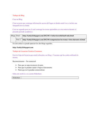 Trabajo de Blog

 Crea un Blog.

 Crear un post que contenga información acerca del lugar en donde usted vive e incluir una
 fotografía de su ciudad.

 Crea un segundo post en el cual contenga los temas aprendidos en esta materia durante el
 presente periodo académico.

Blogs Post1      http://katkyli.blogspot.com/2012/01/v-behaviorurldefaultvmlo.html

      Post 2     http://katkyli.blogspot.com/2012/01/computacion-los-temas-vistos-durante-el.html

 En este enlace se puede apreciar los dos blogs seguidos.

 http://katkyli.blogspot.com

 Trabajo de Licencias Creative Commnos

 Envié el tipo de licencia que usted colocaría a su blog y 3 razones opr las cuales utilizaría la
 misma.

 Reconocimiento – No comercial

      Para que se sepa reconocer al autor.
      Para que lo puedan copiar o bajar al documento.
      Parar que no lo puedan comercializar.

 Suba este archivo a su cuenta Slideshare

 Slideshare
 