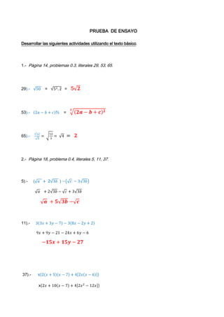                                                                    PRUEBA  DE ENSAYO Desarrollar las siguientes actividades utilizando el texto básico. 1.-  Página 14, problemas 0.3, literales 29, 53, 65. 29).-   50    =   52.2   =   52 53).-   2a-b+c⅔    =   32a-b+c2 65).-    √123= 123= 4  =  2 2.-  Página 18, problema 0.4, literales 5, 11, 37. 5).-     (a   +  23b  ) -c -33b             a   +23b-c + 33b              a  + 53b -c 11).-     33x+3y-7-38x-2y+2              9x+9y-21-24x+6y-6               -15x+15y-27  37).-      x2x+5x-7+42xx-6                   x2x+10x-7+42x2-12x                 x2x2-14x+10x-70+8x2-48x                2x3-14x2+10x2-70x+8x3-48x2                10x3-52x2-70x  3).- Página 21, problema 0.5, literales 15, 29, 49. 15).-        x2+6x+9                        x+3x+3                x+3² 29).-        4x+2²                 22X+1² 49).-          x4+4x2-5               x2+5x2-1               x+5x+1x-1 4).- Pàgina 26, problemas 0.6, literales 7, 23, 47. 7),-              y²y-3∙-1y+2                  -y²y-3y-2 23).-          10x²x²-15xx+1    =        10x3x+1x-15xx+1             10x²x+15xx+1x-1        =       2x²x-1 47).-           3-12xx+xx+2          =           2x(3)-12xx+2x+xx+2                  6x-12xx²+2x+xx+2          =          6x-2xx²+3xx+2                  6x-1x+22xx²+3x        =           6x-1x+22x³+6x²                  6x-1x+22x²x+3 5).- Pàgina 35, problemas 0.7, literales 53,73 53).-          q5q-4=13                       q3=15q-4                     3q-5q=-4                     -2q= -4                     q= 42                     q=2 73).-            4x-6=x                    4x-62=x²                    4x-6=x                      4x-x=6                      3x=6                                   X=6-3                   x=-2                    6).- Página 42, problemas 0.8, literales 29,55.  29).-              PP-32-4P-33=0                       P-3²P-4P-3=0                       P-3²P-4P-12=0                        P-3²-3P-12=0                        P-32=0                          -3P-12=0                        P-3P-3=0                  P=123                   P=3          P=3                      P=4 55).-                  X2=X+32                              - 2X2=X+3                          - 2X2-X-3=0                           -2X-32X+22 =0                            -2X-3=0                     X+1=0                                      X=32  X=-1                    
