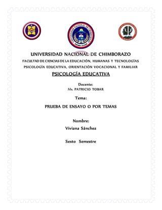 UNIVERSIDAD NACIONAL DE CHIMBORAZO
FACULTAD DE CIENCIAS DE LA EDUCACIÓN, HUMANAS Y TECNOLOGÍAS
PSICOLOGÍA EDUCATIVA, ORIENTACIÓN VOCACIONAL Y FAMILIAR
PSICOLOGÍA EDUCATIVA
Docente:
Ms. PATRICIO TOBAR
Tema:
PRUEBA DE ENSAYO O POR TEMAS
Nombre:
Viviana Sánchez
Sexto Semestre
 
