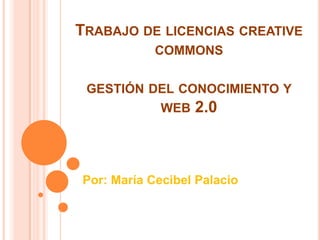 TRABAJO DE LICENCIAS CREATIVE
            COMMONS

 GESTIÓN DEL CONOCIMIENTO Y
             WEB   2.0



Por: María Cecibel Palacio
 