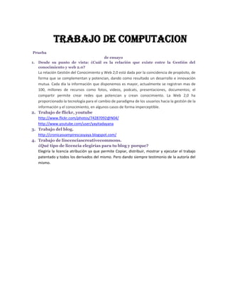 TRABAJO DE COMPUTACION
Prueba
                                  de ensayo
1. Desde su punto de vista: ¿Cuál es la relación que existe entre la Gestión del
   conocimiento y web 2.0?
   La relación Gestión del Conocimiento y Web 2,0 está dada por la coincidencia de propósito, de
   forma que se complementan y potencian, dando como resultado un desarrollo e innovación
   mutua. Cada día la información que disponemos es mayor, actualmente se registran mas de
   100, millones de recursos como fotos, videos, podcats, presentaciones, documentos; el
   compartir permite crear redes que potencian y crean conocimiento. La Web 2,0 ha
   proporcionado la tecnología para el cambio de paradigma de los usuarios hacia la gestión de la
   información y el conocimiento, en algunos casos de forma imperceptible.
2. Trabajo de flickr, youtube
   http://www.flickr.com/photos/74287092@N04/
   http://www.youtube.com/user/yayitadayana
3. Trabajo del blog.
   http://cronicasvampirescasyaya.blogspot.com/
4. Trabajo de lincenciascreativecommons.
   ¿Qué tipo de licencia elegirías para tu blog y porque?
   Elegiría la licencia atribución ya que permite Copiar, distribuir, mostrar y ejecutar el trabajo
   patentado y todos los derivados del mismo. Pero dando siempre testimonio de la autoría del
   mismo.
 