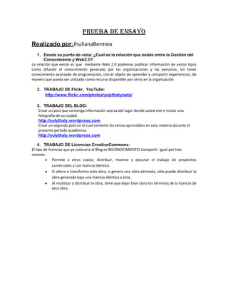 PRUEBA DE ENSAYO
Realizado por:JhulianaBermeo
   1. Desde su punto de vista: ¿Cuál es la relación que existe entre la Gestión del
       Conocimiento y Web2.0?
La relación que existe es que mediante Web 2.0 podemos publicar información de varios tipos
como difundir el conocimiento generado por las organizaciones y las personas, sin tener
conocimiento avanzado de programación, con el objeto de aprender y compartir experiencias; de
manera que pueda ser utilizado como recurso disponible por otros en la organización.

   2. TRABAJO DE Flickr, YouTube:
       http://www.flickr.com/photos/yulythaly/sets/

   3. TRABAJO DEL BLOG:
    Crear un post que contenga información acerca del lugar donde usted vive e incluir una
    fotografía de su ciudad.
    http://yulythaly.wordpress.com
    Crear un segundo post en el cual comente los temas aprendidos en esta materia durante el
    presente periodo académico.
    http://yulythaly.wordpress.com

    4. TRABAJO DE Licencias CreativeCommons:
El tipo de licencias que yo colocaría al Blog es RECONOCIMIENTO-Compartir igual por tres
razones:
              Permite a otros copiar, distribuir, mostrar y ejecutar el trabajo sin propósitos
              comerciales y con licencia idéntica.
              Si altera o transforma esta obra, o genera una obra derivada, sólo puede distribuir la
              obra generada bajo una licencia idéntica a ésta.
              Al reutilizar o distribuir la obra, tiene que dejar bien claro los términos de la licencia de
              esta obra.
 