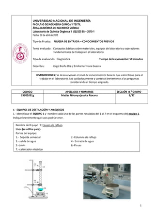 UNIVERSIDAD NACIONAL DE INGENIERÍA
FACULTAD DE INGENIERÍA QUÍMICA Y TEXTIL
ÁREA ACADÉMICA DE INGENIERÍA QUÍMICA
Laboratorio de Química Orgánica II (QU335 B) – 2015-1
Fecha: 09 de abril de 2015
Tipo de Prueba: PRUEBA DE ENTRADA – CONOCIMIENTOS PREVIOS
Tema evaluado: Conceptos básicos sobre materiales, equipos de laboratorio y operaciones
fundamentales de trabajo en el laboratorio
Tipo de evaluación: Diagnóstica Tiempo de la evaluación: 50 minutos
Docentes: Jorge Breña Oré / Emilia Hermoza Guerra
INSTRUCCIONES: Se desea evaluar el nivel de conocimientos básicos que usted tiene para el
trabajo en el laboratorio. Lea cuidadosamente y conteste brevemente a las preguntas
considerando el tiempo asignado.
CODIGO APELLIDOS Y NOMBRES SECCIÓN B / GRUPO
19982631g Matias Ninanya jessica Roxana B/37
I.- EQUIPOS DE DESTILACIÓN Y ANÁLOGOS
1.- Identifique el EQUIPO 1 y nombre cada una de las partes rotuladas del 1 al 7 en el esquema del equipo 1.
Indique brevemente que usos podría tener.
1
Nombre del Equipo 1: Equipo de reflujo
Usos (se utiliza para):
Partes del equipo:
1.- Soporte universal 2.-Columna de reflujo
3.- salida de agua 4.- Entrada de agua
5.-balón 6.-Pinzas
7.- calentador electrico
 