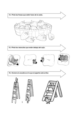 14.- Pinta las fresas que estén fuera de la cesta.
15.- Pinta los ratoncitos que están debajo del cojín.
16.- Encierra la escalera en la que el pajarito está arriba:
 